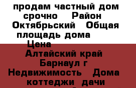 продам частный дом,срочно. › Район ­ Октябрьский › Общая площадь дома ­ 58 › Цена ­ 19 000 000 - Алтайский край, Барнаул г. Недвижимость » Дома, коттеджи, дачи продажа   . Алтайский край